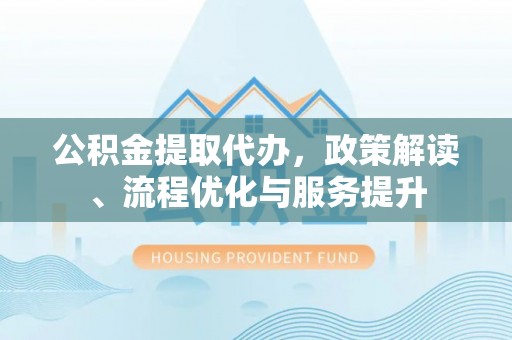 崆峒公积金提取代办，政策解读、流程优化与服务提升