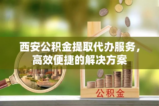 崆峒西安公积金提取代办服务，高效便捷的解决方案