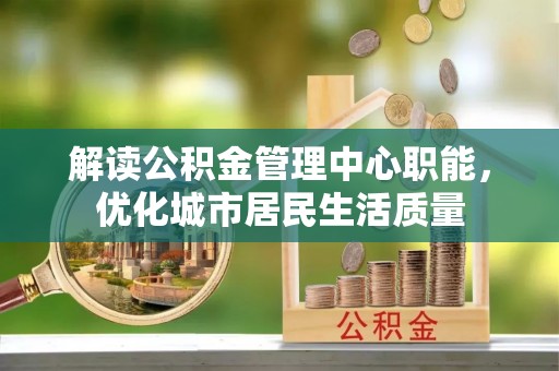 崆峒解读公积金管理中心职能，优化城市居民生活质量