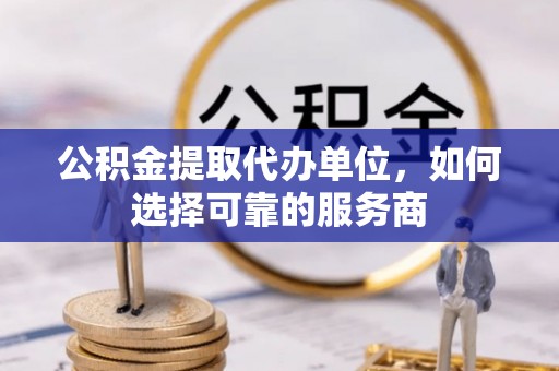崆峒公积金提取代办单位，如何选择可靠的服务商