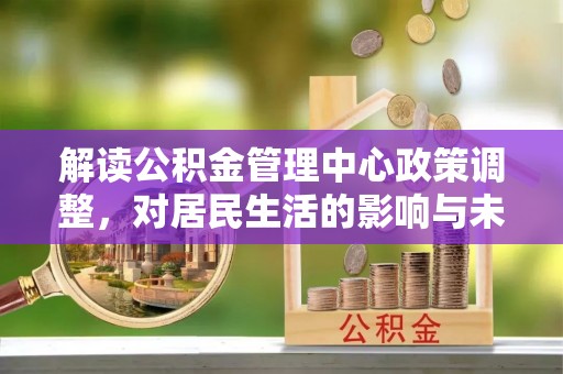崆峒解读公积金管理中心政策调整，对居民生活的影响与未来展望
