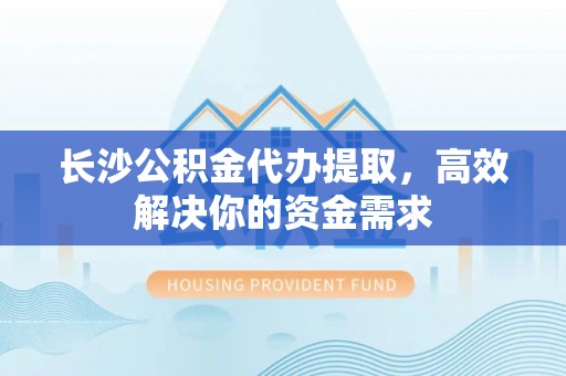 崆峒长沙公积金代办提取，高效解决你的资金需求