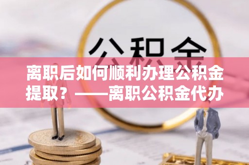 崆峒离职后如何顺利办理公积金提取？——离职公积金代办提取全攻略