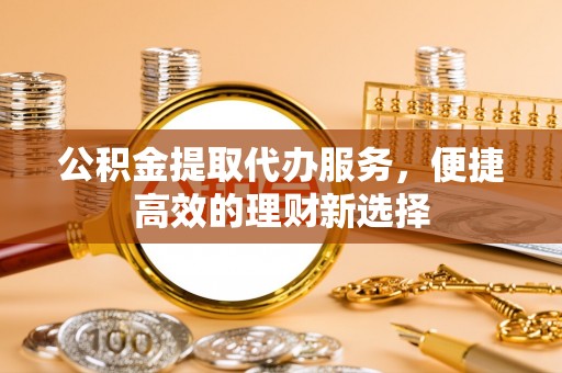 崆峒公积金提取代办服务，便捷高效的理财新选择