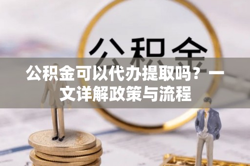崆峒公积金可以代办提取吗？一文详解政策与流程