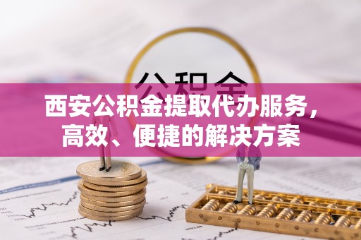 崆峒西安公积金提取代办服务，高效、便捷的解决方案