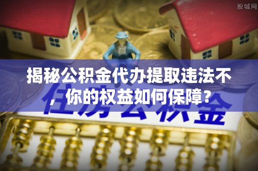 崆峒揭秘公积金代办提取违法不，你的权益如何保障？